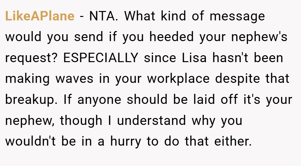 LikeAPlane − NTA. What kind of message would you send if you heeded your nephew's request? ESPECIALLY since Lisa hasn't been making waves in your workplace despite that breakup. If anyone should be laid off it's your nephew, though I understand why you wouldn't be in a hurry to do that either.