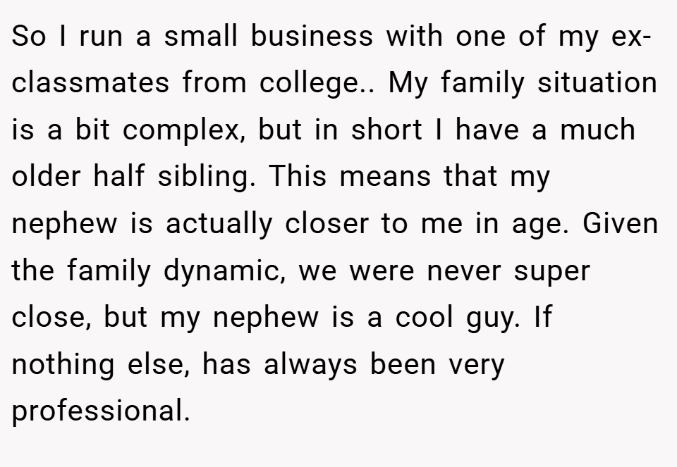 So I run a small business with one of my ex-classmates from college.. My family situation is a bit complex, but in short I have a much older half sibling. This means that my nephew is actually closer to me in age. Given the family dynamic, we were never super close, but my nephew is a cool guy. If nothing else, has always been very professional.