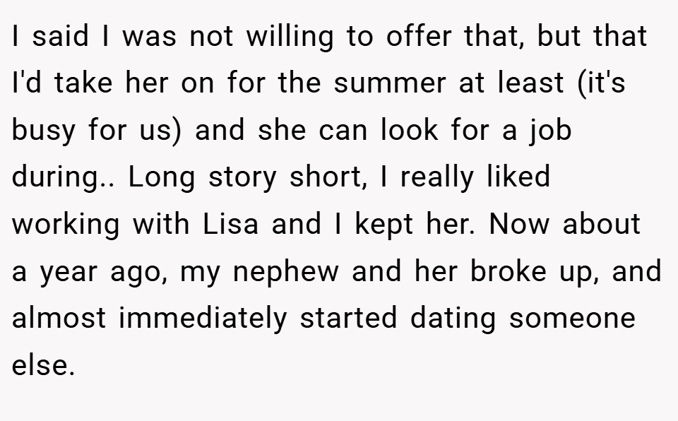 I said I was not willing to offer that, but that I'd take her on for the summer at least (it's busy for us) and she can look for a job during.. Long story short, I really liked working with Lisa and I kept her. Now about a year ago, my nephew and her broke up, and almost immediately started dating someone else.