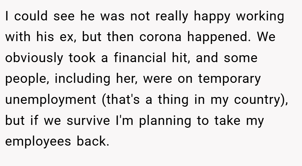 I could see he was not really happy working with his ex, but then corona happened. We obviously took a financial hit, and some people, including her, were on temporary unemployment (that's a thing in my country), but if we survive I'm planning to take my employees back.