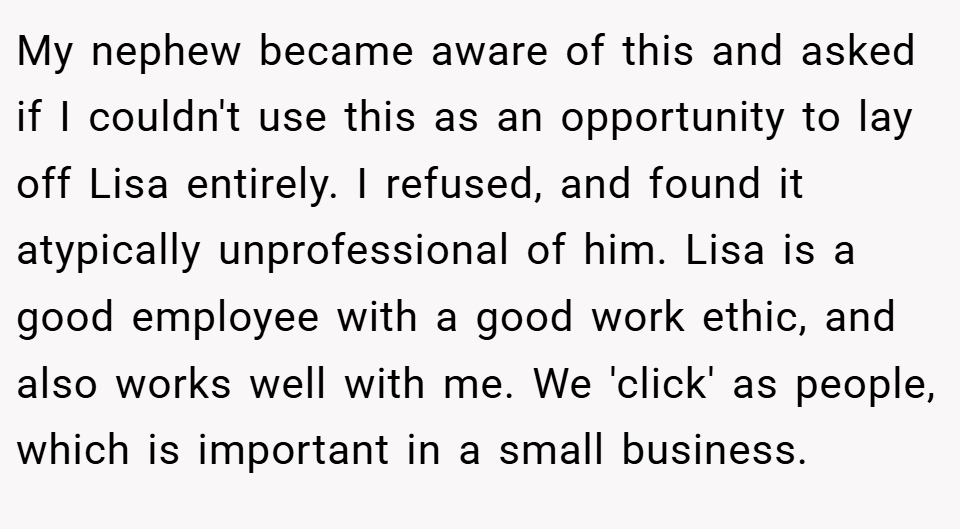 My nephew became aware of this and asked if I couldn't use this as an opportunity to lay off Lisa entirely. I refused, and found it atypically unprofessional of him. Lisa is a good employee with a good work ethic, and also works well with me. We 'click' as people, which is important in a small business.