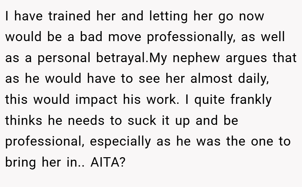 I have trained her and letting her go now would be a bad move professionally, as well as a personal betrayal.My nephew argues that as he would have to see her almost daily, this would impact his work. I quite frankly thinks he needs to suck it up and be professional, especially as he was the one to bring her in.. AITA?