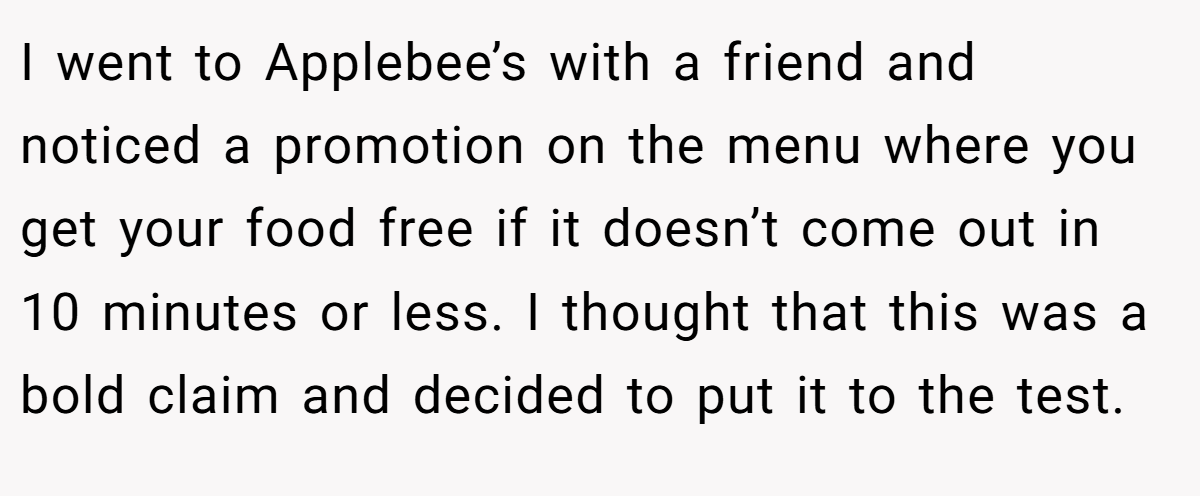 I went to Applebee’s with a friend and noticed a promotion on the menu where you get your food free if it doesn’t come out in 10 minutes or less. I thought that this was a bold claim and decided to put it to the test.