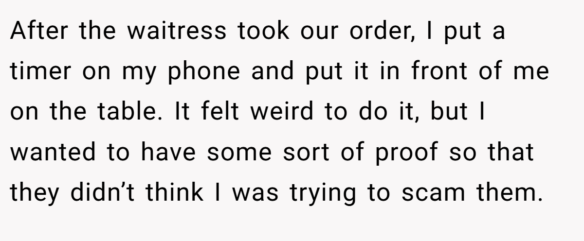After the waitress took our order, I put a timer on my phone and put it in front of me on the table. It felt weird to do it, but I wanted to have some sort of proof so that they didn’t think I was trying to scam them.