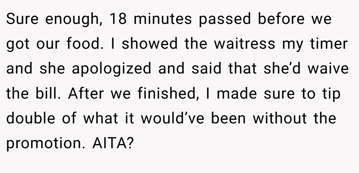 Sure enough, 18 minutes passed before we got our food. I showed the waitress my timer and she apologized and said that she’d waive the bill. After we finished, I made sure to tip double of what it would’ve been without the promotion. AITA? 