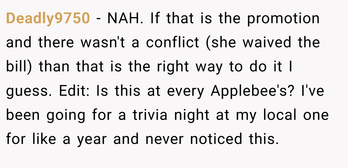 Deadly9750 - NAH. If that is the promotion and there wasn't a conflict (she waived the bill) than that is the right way to do it I guess. Edit: Is this at every Applebee's? I've been going for a trivia night at my local one for like a year and never noticed this.