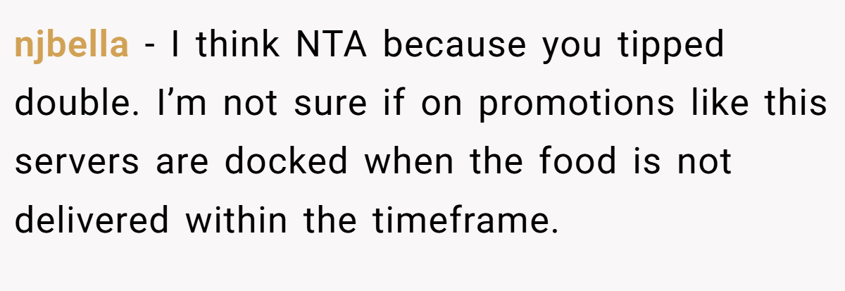 njbella - I think NTA because you tipped double. I’m not sure if on promotions like this servers are docked when the food is not delivered within the timeframe.