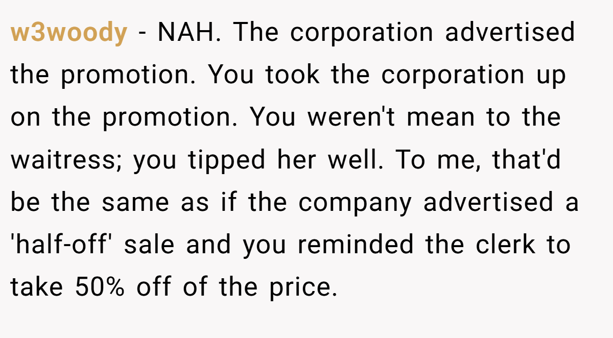 w3woody - NAH. The corporation advertised the promotion. You took the corporation up on the promotion. You weren't mean to the waitress; you tipped her well. To me, that'd be the same as if the company advertised a 'half-off' sale and you reminded the clerk to take 50% off of the price.