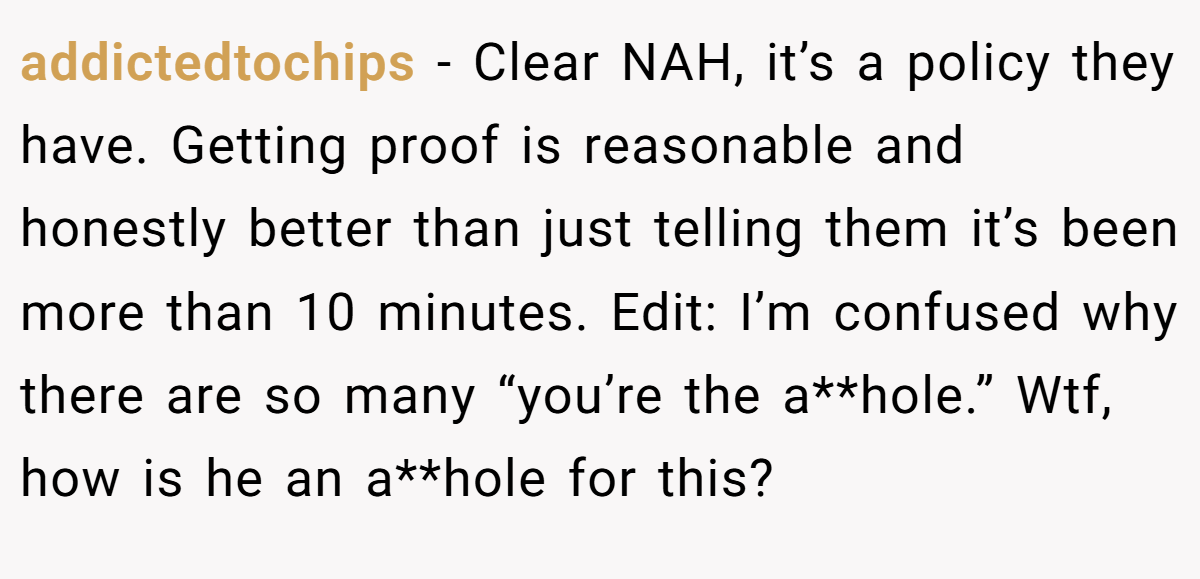 addictedtochips - Clear NAH, it’s a policy they have. Getting proof is reasonable and honestly better than just telling them it’s been more than 10 minutes. Edit: I’m confused why there are so many “you’re the a**hole.” Wtf, how is he an a**hole for this?