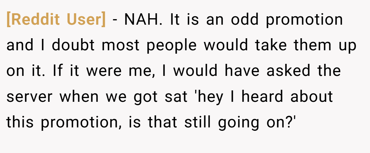 [Reddit User] - NAH. It is an odd promotion and I doubt most people would take them up on it. If it were me, I would have asked the server when we got sat 'hey I heard about this promotion, is that still going on?'