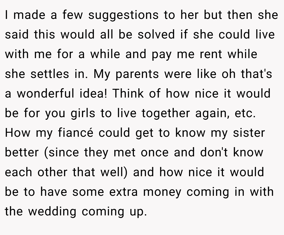I made a few suggestions to her but then she said this would all be solved if she could live with me for a while and pay me rent while she settles in. My parents were like oh that's a wonderful idea! Think of how nice it would be for you girls to live together again, etc. How my fiancé could get to know my sister better (since they met once and don't know each other that well) and how nice it would be to have some extra money coming in with the wedding coming up.