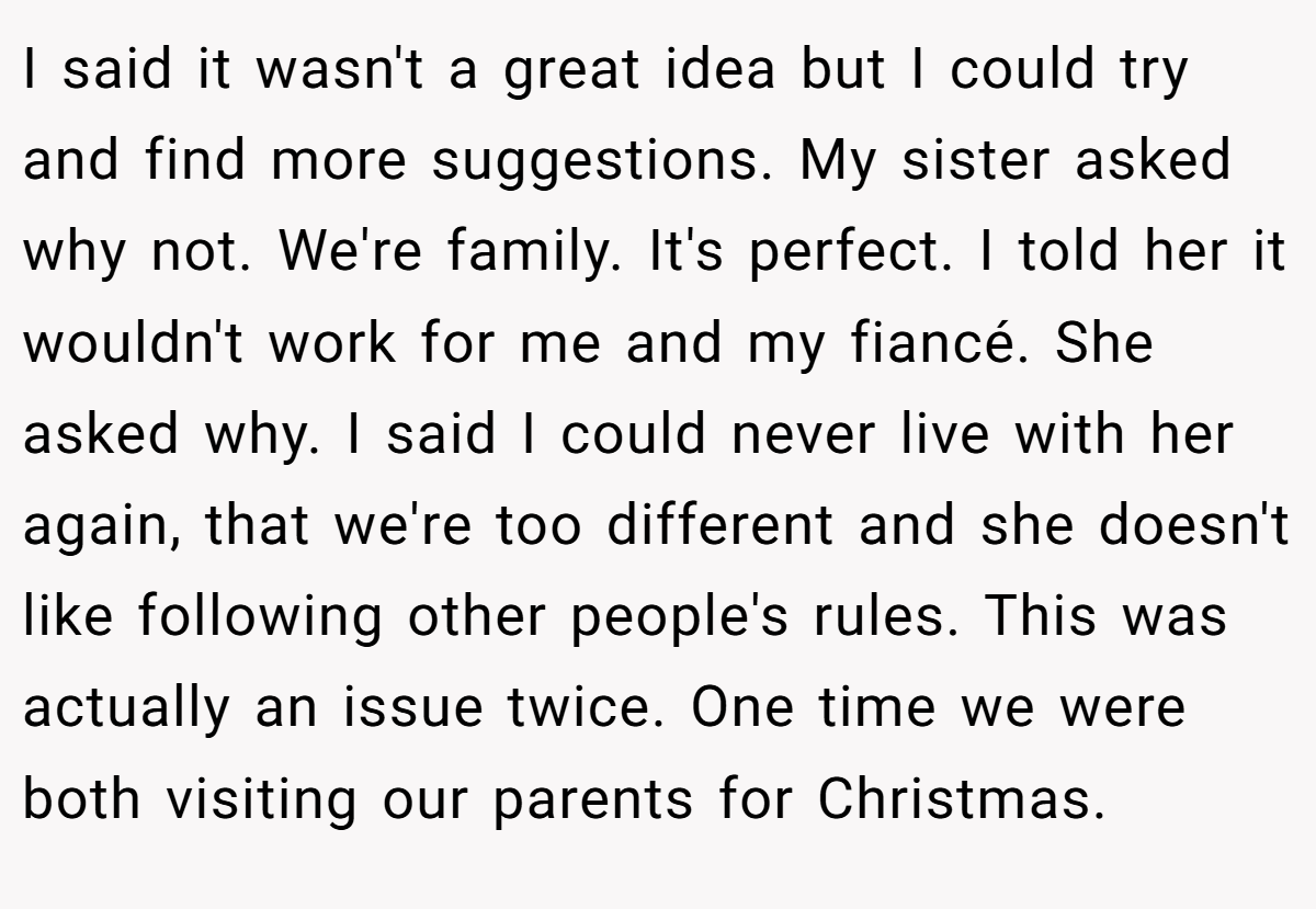I said it wasn't a great idea but I could try and find more suggestions. My sister asked why not. We're family. It's perfect. I told her it wouldn't work for me and my fiancé. She asked why. I said I could never live with her again, that we're too different and she doesn't like following other people's rules. This was actually an issue twice. One time we were both visiting our parents for Christmas.