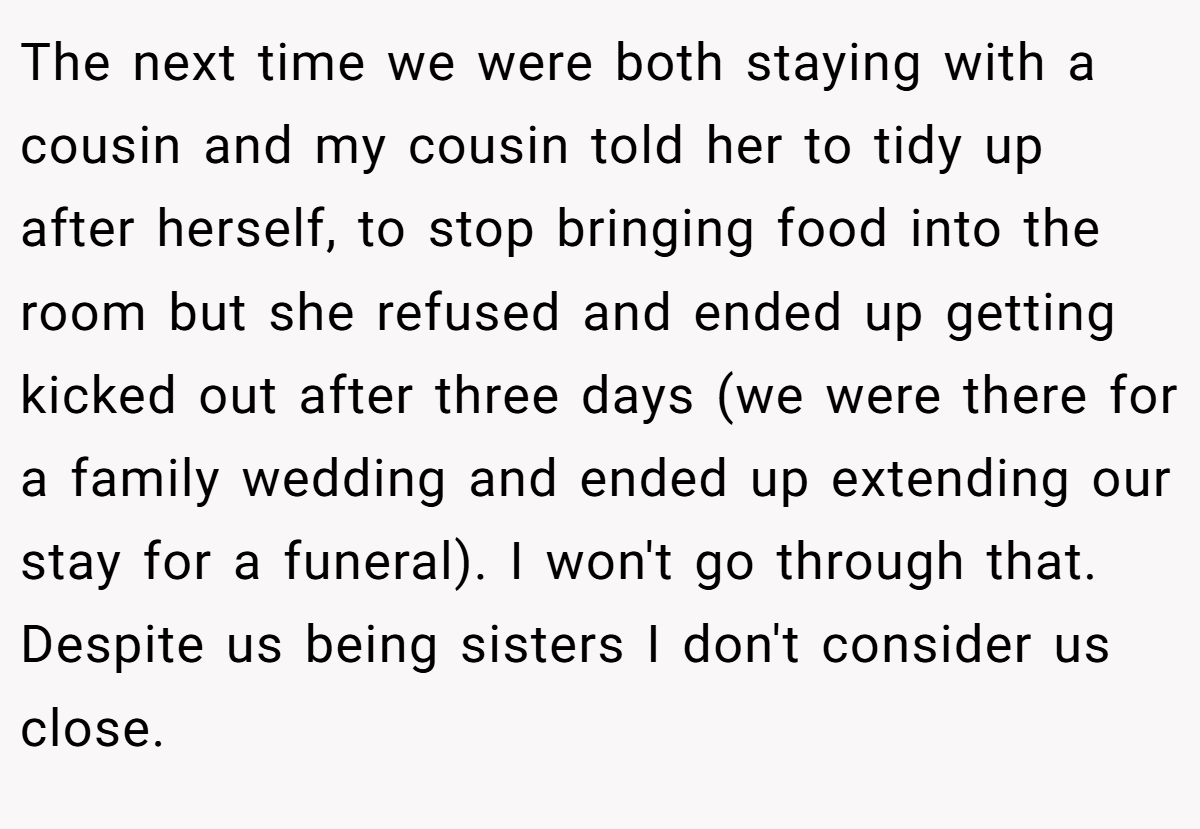 The next time we were both staying with a cousin and my cousin told her to tidy up after herself, to stop bringing food into the room but she refused and ended up getting kicked out after three days (we were there for a family wedding and ended up extending our stay for a funeral). I won't go through that. Despite us being sisters I don't consider us close.