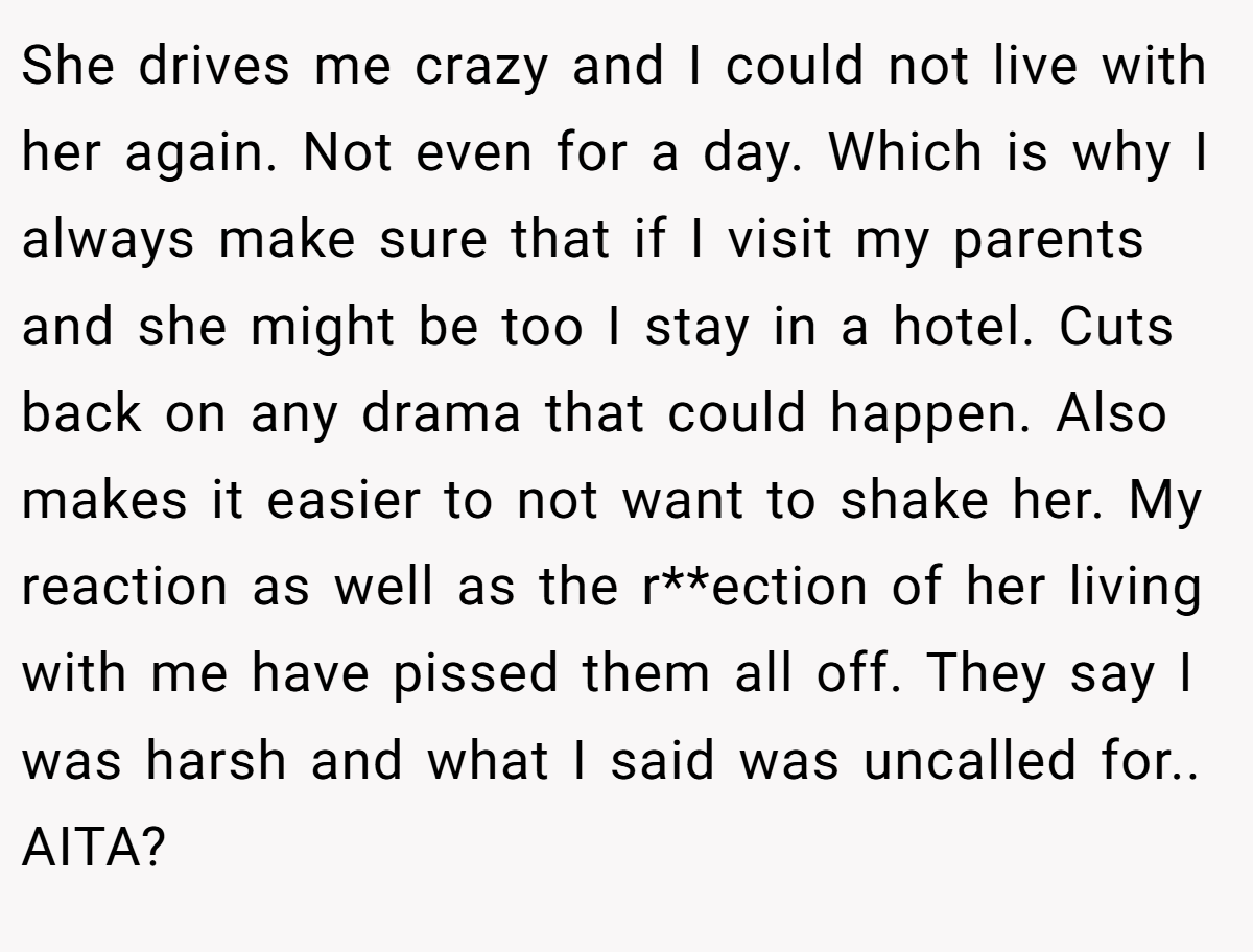 She drives me crazy and I could not live with her again. Not even for a day. Which is why I always make sure that if I visit my parents and she might be too I stay in a hotel. Cuts back on any drama that could happen. Also makes it easier to not want to shake her. My reaction as well as the r**ection of her living with me have pissed them all off. They say I was harsh and what I said was uncalled for.. AITA?