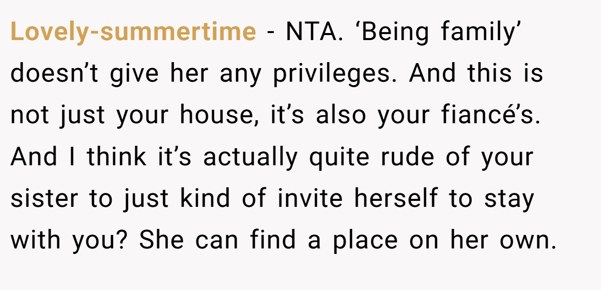 Lovely-summertime − NTA. ‘Being family’ doesn’t give her any privileges. And this is not just your house, it’s also your fiancé’s. And I think it’s actually quite rude of your sister to just kind of invite herself to stay with you? She can find a place on her own.