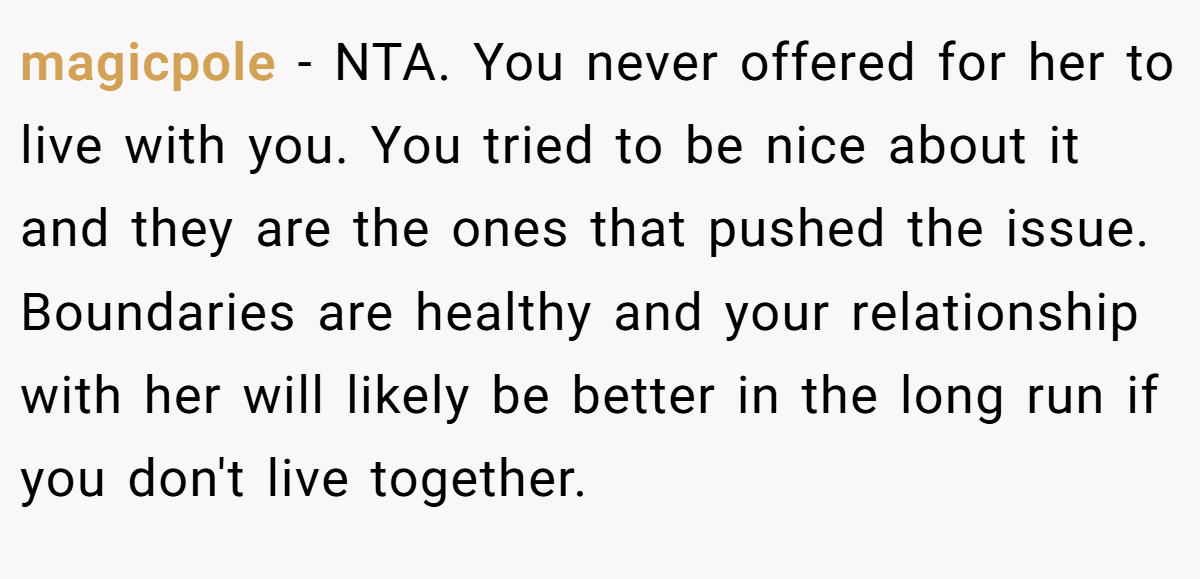 magicpole − NTA. You never offered for her to live with you. You tried to be nice about it and they are the ones that pushed the issue. Boundaries are healthy and your relationship with her will likely be better in the long run if you don't live together.