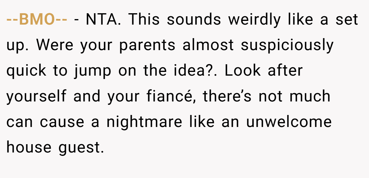 --BMO-- − NTA. This sounds weirdly like a set up. Were your parents almost suspiciously quick to jump on the idea?. Look after yourself and your fiancé, there’s not much can cause a nightmare like an unwelcome house guest.