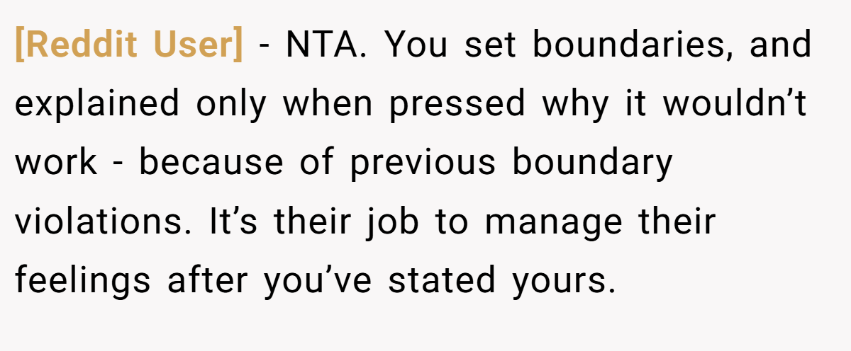 [Reddit User] − NTA. You set boundaries, and explained only when pressed why it wouldn’t work - because of previous boundary violations. It’s their job to manage their feelings after you’ve stated yours.