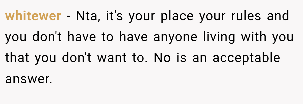 whitewer − Nta, it's your place your rules and you don't have to have anyone living with you that you don't want to. No is an acceptable answer.
