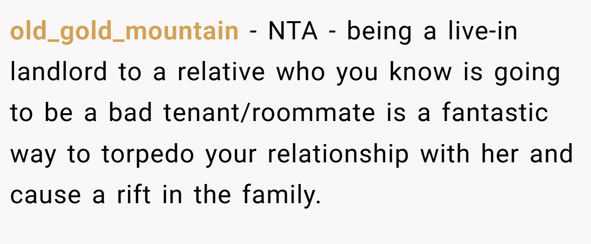 old_gold_mountain − NTA - being a live-in landlord to a relative who you know is going to be a bad tenant/roommate is a fantastic way to torpedo your relationship with her and cause a rift in the family.