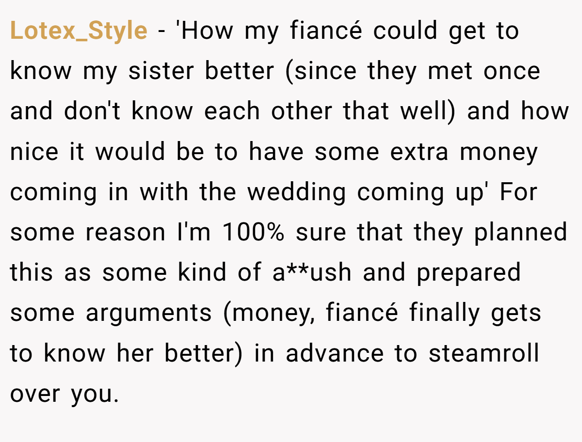 Lotex_Style − 'How my fiancé could get to know my sister better (since they met once and don't know each other that well) and how nice it would be to have some extra money coming in with the wedding coming up' For some reason I'm 100% sure that they planned this as some kind of a**ush and prepared some arguments (money, fiancé finally gets to know her better) in advance to steamroll over you.