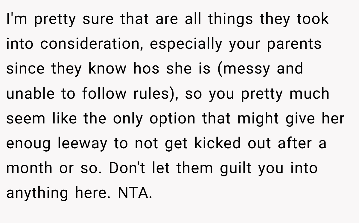I'm pretty sure that are all things they took into consideration, especially your parents since they know hos she is (messy and unable to follow rules), so you pretty much seem like the only option that might give her enoug leeway to not get kicked out after a month or so. Don't let them guilt you into anything here. NTA.