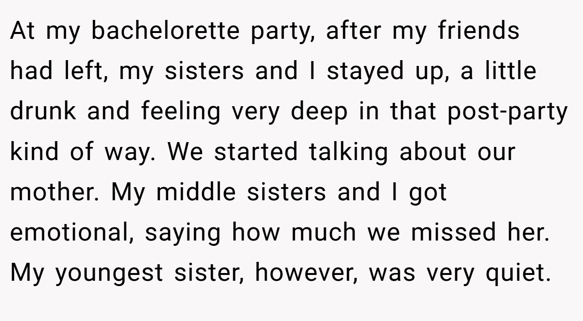 At my bachelorette party, after my friends had left, my sisters and I stayed up, a little drunk and feeling very deep in that post-party kind of way. We started talking about our mother. My middle sisters and I got emotional, saying how much we missed her. My youngest sister, however, was very quiet.