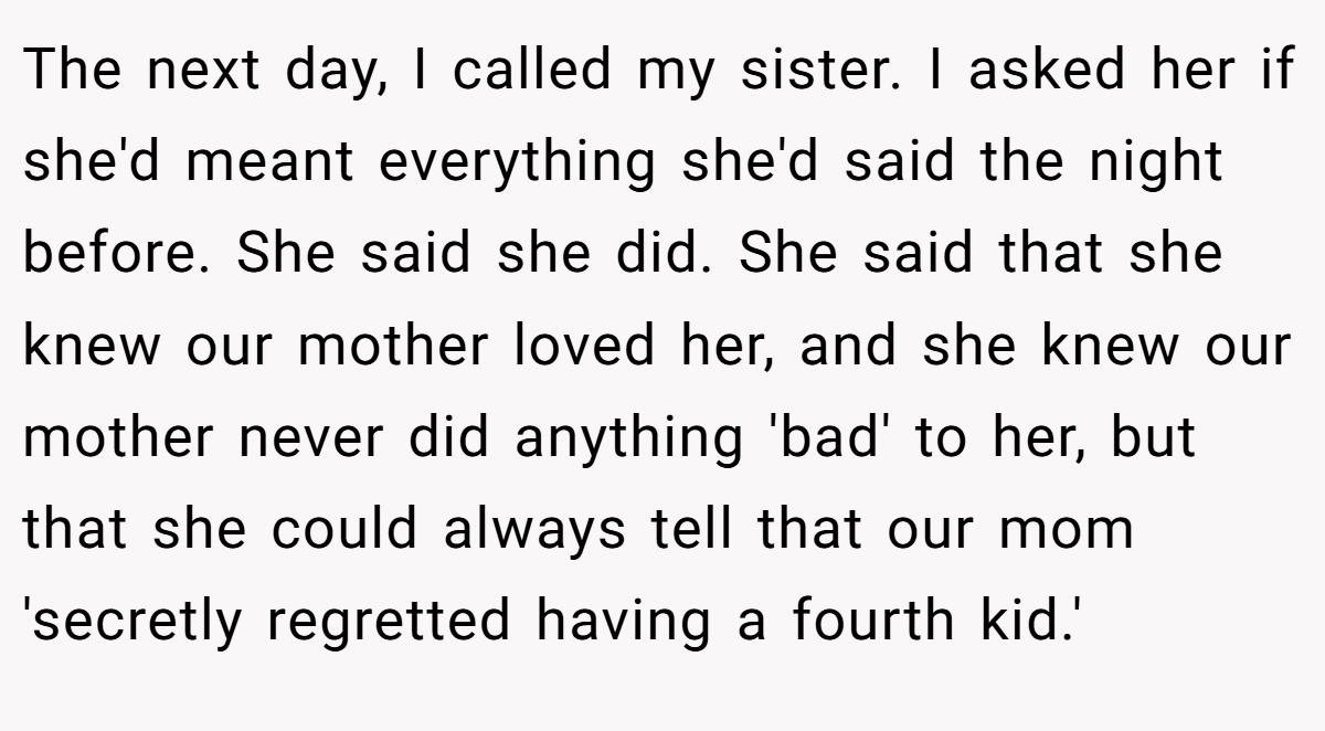The next day, I called my sister. I asked her if she'd meant everything she'd said the night before. She said she did. She said that she knew our mother loved her, and she knew our mother never did anything 'bad' to her, but that she could always tell that our mom 'secretly regretted having a fourth kid.'
