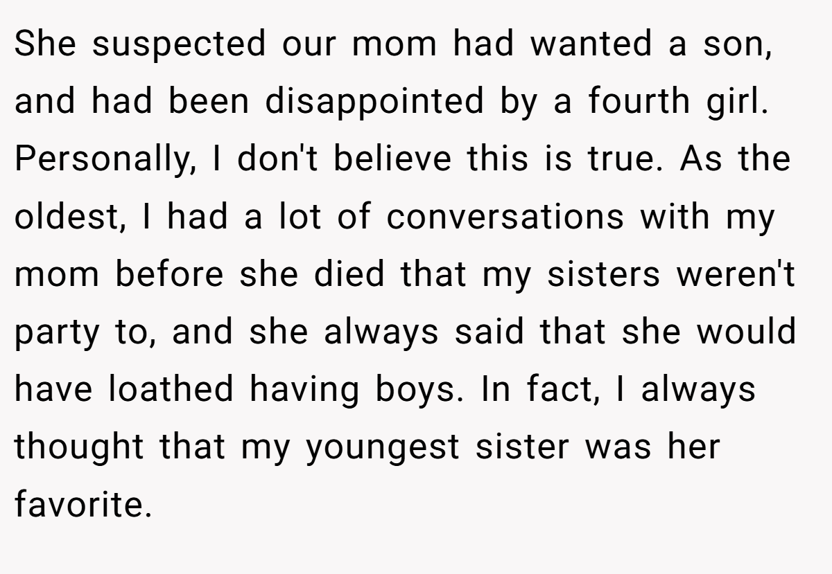 She suspected our mom had wanted a son, and had been disappointed by a fourth girl. Personally, I don't believe this is true. As the oldest, I had a lot of conversations with my mom before she died that my sisters weren't party to, and she always said that she would have loathed having boys. In fact, I always thought that my youngest sister was her favorite.