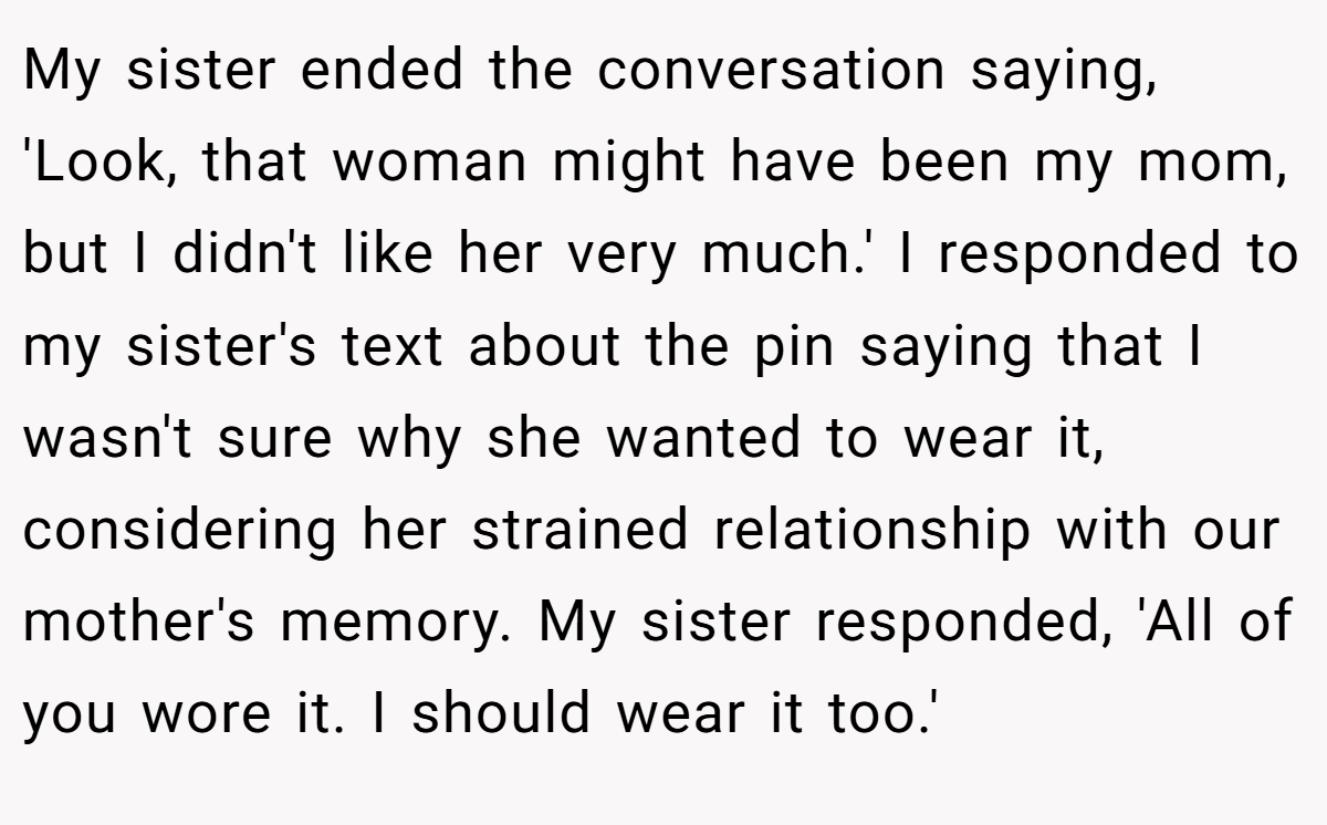 My sister ended the conversation saying, 'Look, that woman might have been my mom, but I didn't like her very much.' I responded to my sister's text about the pin saying that I wasn't sure why she wanted to wear it, considering her strained relationship with our mother's memory. My sister responded, 'All of you wore it. I should wear it too.'