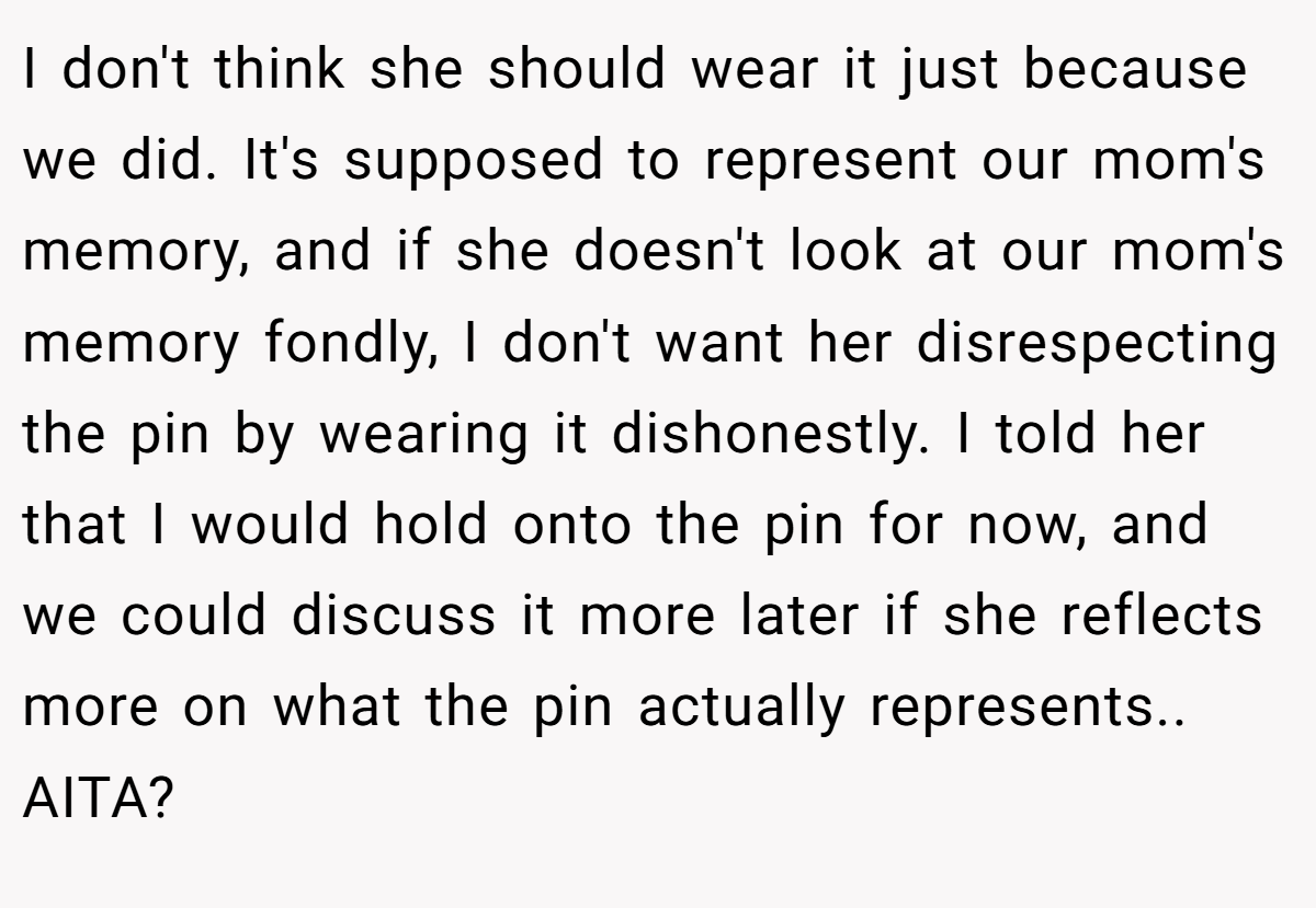 I don't think she should wear it just because we did. It's supposed to represent our mom's memory, and if she doesn't look at our mom's memory fondly, I don't want her disrespecting the pin by wearing it dishonestly. I told her that I would hold onto the pin for now, and we could discuss it more later if she reflects more on what the pin actually represents.. AITA?