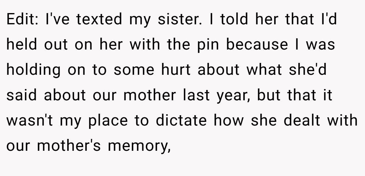Edit: I've texted my sister. I told her that I'd held out on her with the pin because I was holding on to some hurt about what she'd said about our mother last year, but that it wasn't my place to dictate how she dealt with our mother's memory,