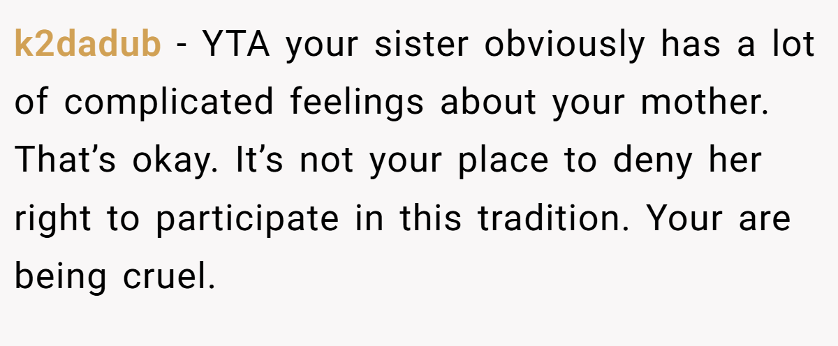 k2dadub − YTA your sister obviously has a lot of complicated feelings about your mother. That’s okay. It’s not your place to deny her right to participate in this tradition. Your are being cruel.
