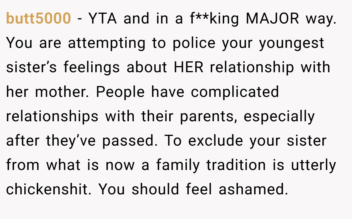 butt5000 − YTA and in a f**king MAJOR way. You are attempting to police your youngest sister’s feelings about HER relationship with her mother. People have complicated relationships with their parents, especially after they’ve passed. To exclude your sister from what is now a family tradition is utterly chickenshit. You should feel ashamed.