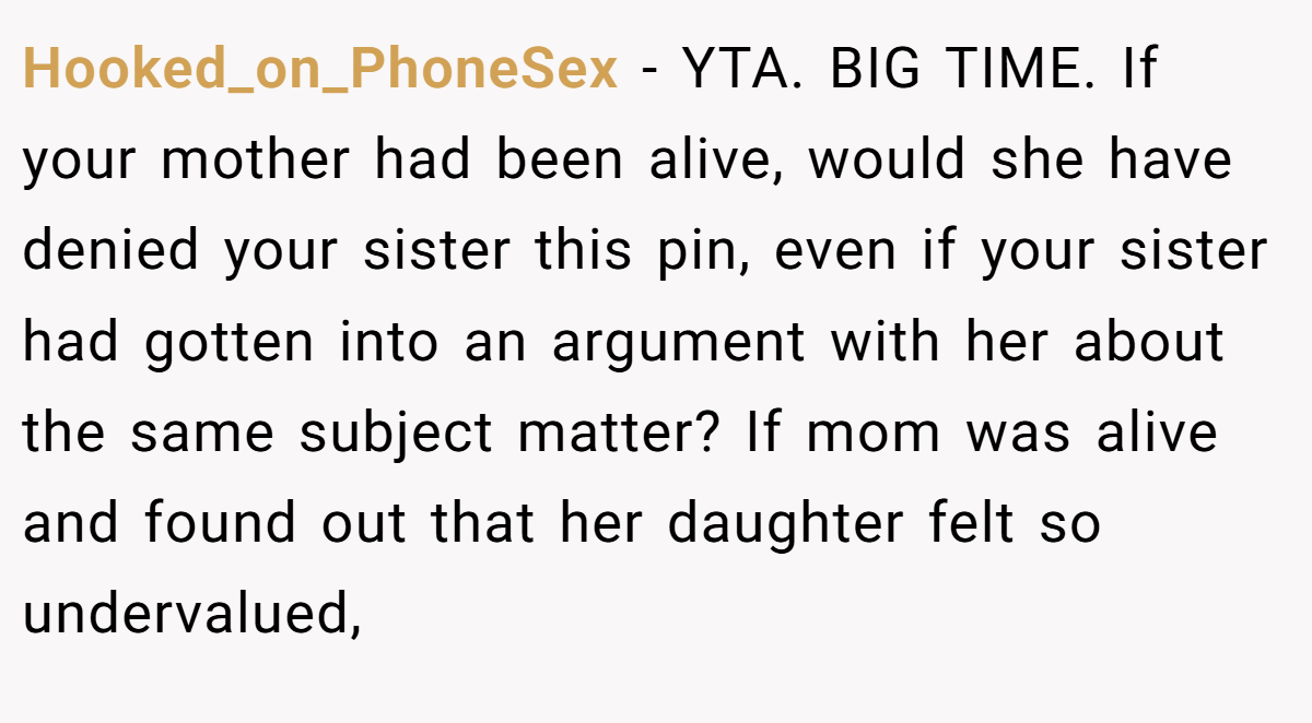 Hooked_on_PhoneSex − YTA. BIG TIME. If your mother had been alive, would she have denied your sister this pin, even if your sister had gotten into an argument with her about the same subject matter? If mom was alive and found out that her daughter felt so undervalued,