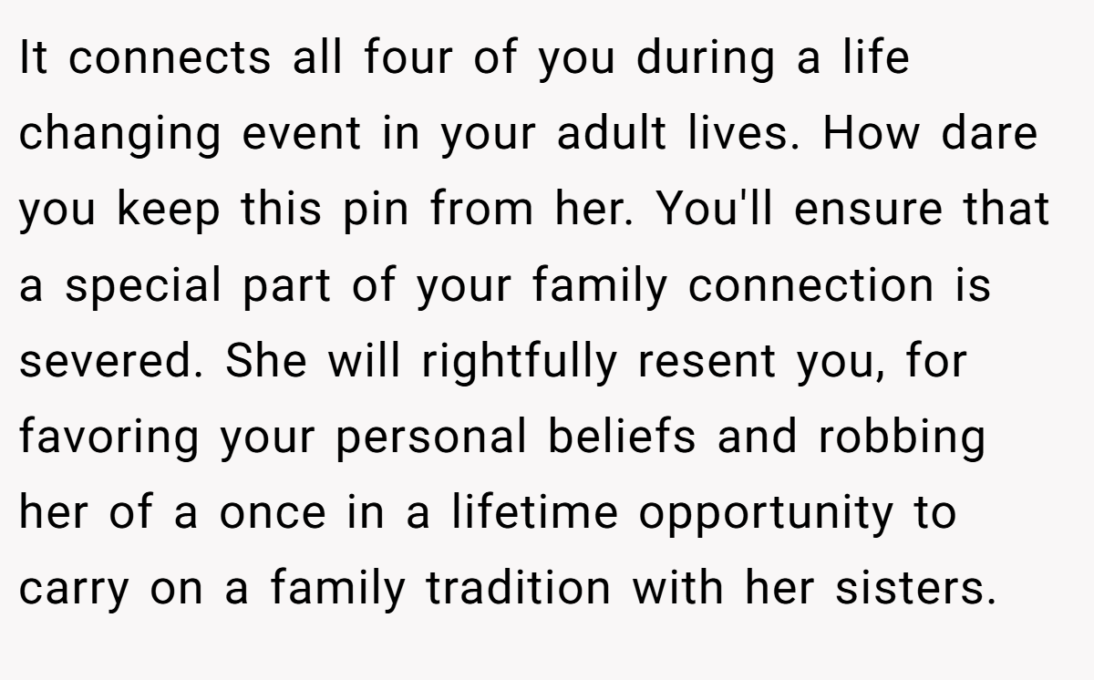 It connects all four of you during a life changing event in your adult lives. How dare you keep this pin from her. You'll ensure that a special part of your family connection is severed. She will rightfully resent you, for favoring your personal beliefs and robbing her of a once in a lifetime opportunity to carry on a family tradition with her sisters.