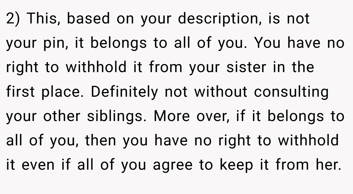 2) This, based on your description, is not your pin, it belongs to all of you. You have no right to withhold it from your sister in the first place. Definitely not without consulting your other siblings. More over, if it belongs to all of you, then you have no right to withhold it even if all of you agree to keep it from her.