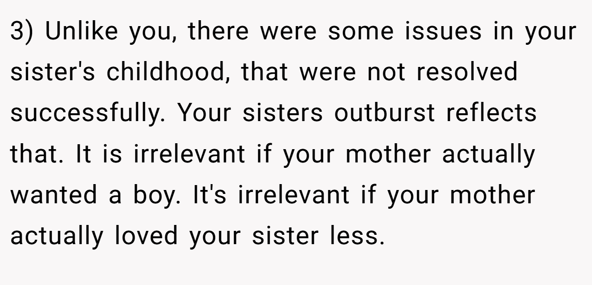 3) Unlike you, there were some issues in your sister's childhood, that were not resolved successfully. Your sisters outburst reflects that. It is irrelevant if your mother actually wanted a boy. It's irrelevant if your mother actually loved your sister less.