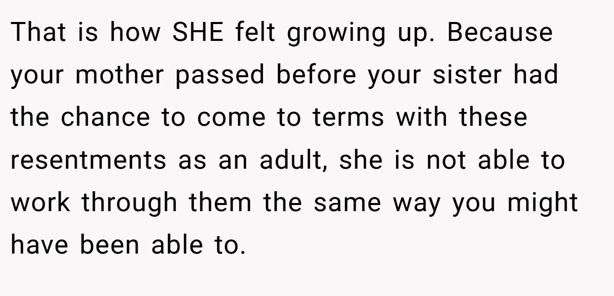 That is how SHE felt growing up. Because your mother passed before your sister had the chance to come to terms with these resentments as an adult, she is not able to work through them the same way you might have been able to.