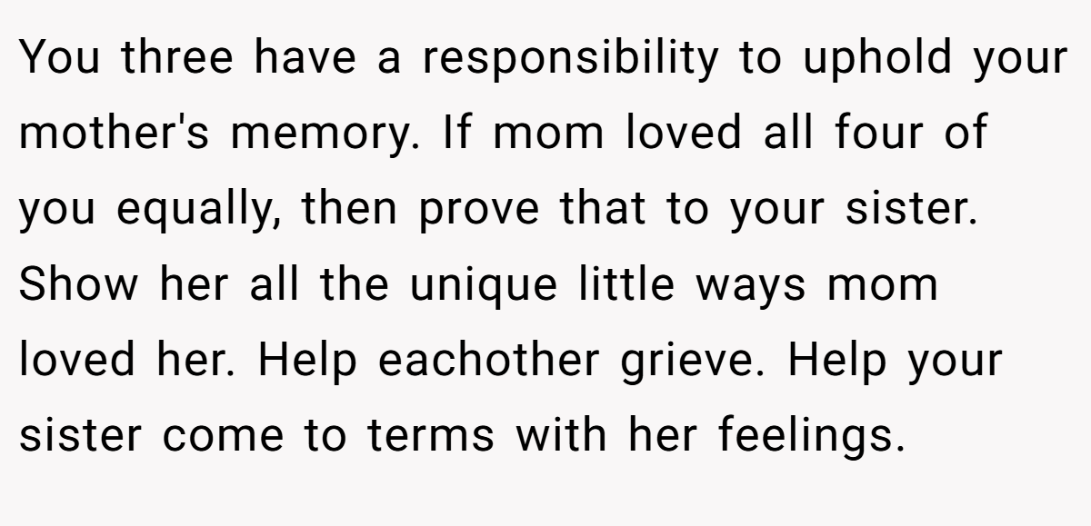 You three have a responsibility to uphold your mother's memory. If mom loved all four of you equally, then prove that to your sister. Show her all the unique little ways mom loved her. Help eachother grieve. Help your sister come to terms with her feelings.
