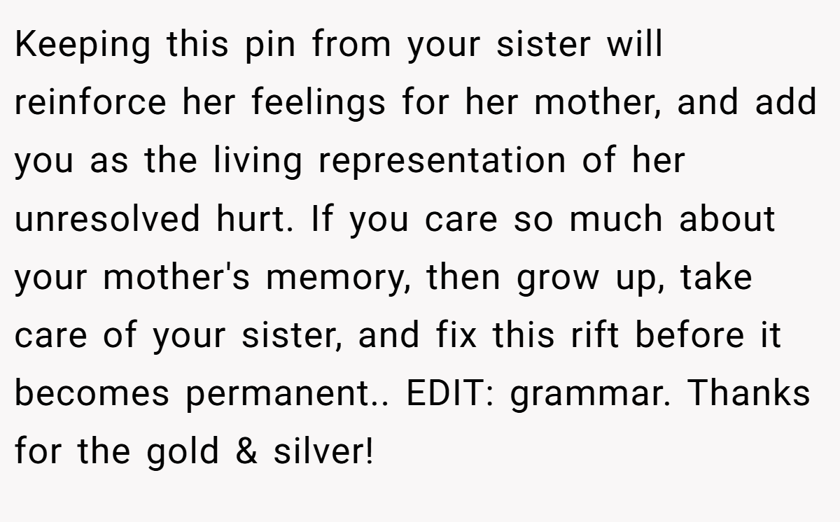 Keeping this pin from your sister will reinforce her feelings for her mother, and add you as the living representation of her unresolved hurt. If you care so much about your mother's memory, then grow up, take care of your sister, and fix this rift before it becomes permanent.. EDIT: grammar. Thanks for the gold & silver!