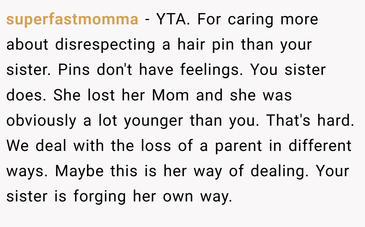 superfastmomma − YTA. For caring more about disrespecting a hair pin than your sister. Pins don't have feelings. You sister does. She lost her Mom and she was obviously a lot younger than you. That's hard. We deal with the loss of a parent in different ways. Maybe this is her way of dealing. Your sister is forging her own way.