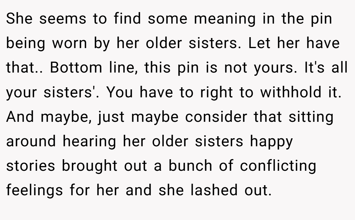 She seems to find some meaning in the pin being worn by her older sisters. Let her have that.. Bottom line, this pin is not yours. It's all your sisters'. You have to right to withhold it. And maybe, just maybe consider that sitting around hearing her older sisters happy stories brought out a bunch of conflicting feelings for her and she lashed out.
