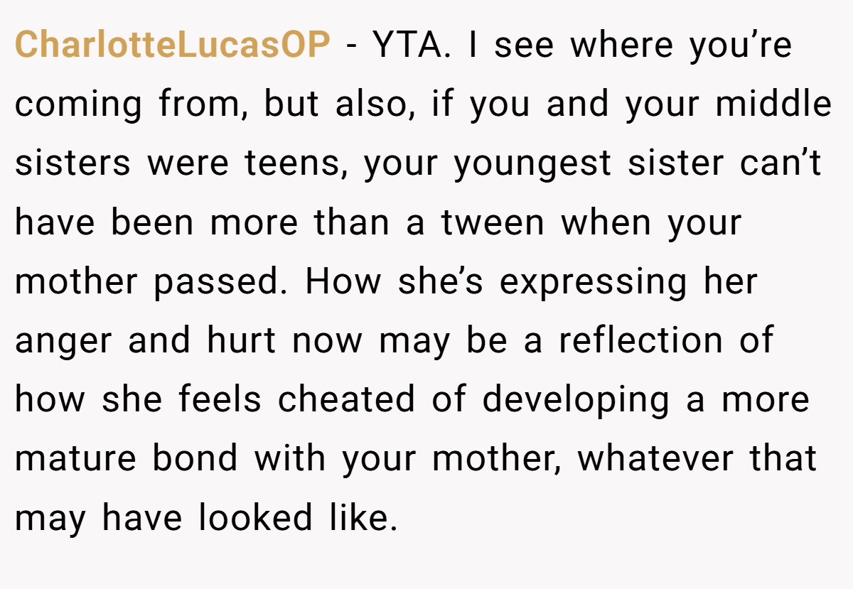 CharlotteLucasOP − YTA. I see where you’re coming from, but also, if you and your middle sisters were teens, your youngest sister can’t have been more than a tween when your mother passed. How she’s expressing her anger and hurt now may be a reflection of how she feels cheated of developing a more mature bond with your mother, whatever that may have looked like.