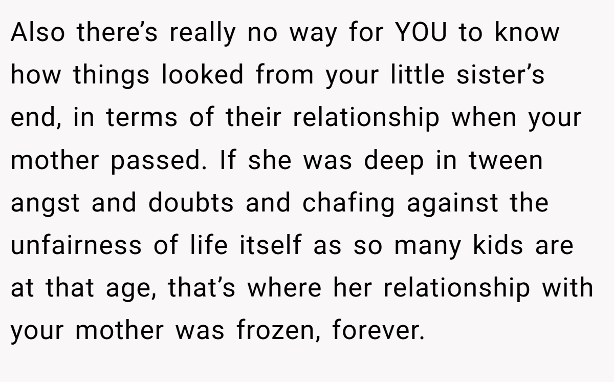 Also there’s really no way for YOU to know how things looked from your little sister’s end, in terms of their relationship when your mother passed. If she was deep in tween angst and doubts and chafing against the unfairness of life itself as so many kids are at that age, that’s where her relationship with your mother was frozen, forever.