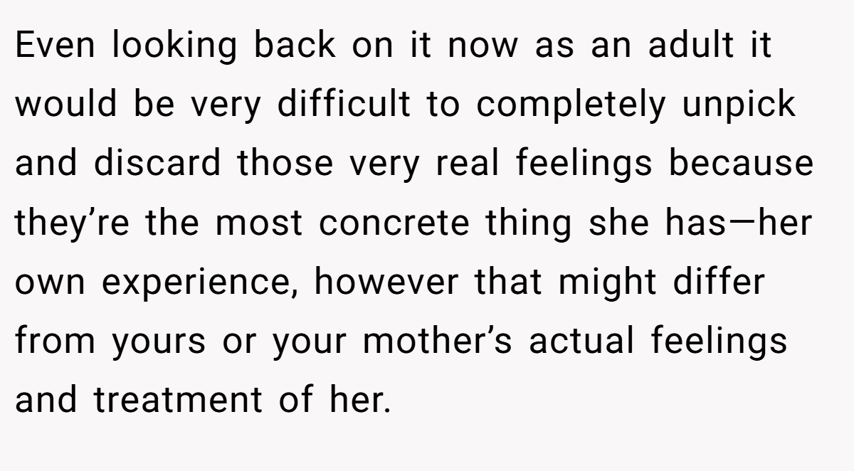 Even looking back on it now as an adult it would be very difficult to completely unpick and discard those very real feelings because they’re the most concrete thing she has—her own experience, however that might differ from yours or your mother’s actual feelings and treatment of her.