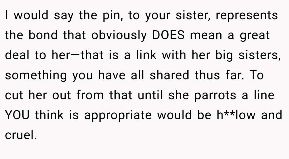 I would say the pin, to your sister, represents the bond that obviously DOES mean a great deal to her—that is a link with her big sisters, something you have all shared thus far. To cut her out from that until she parrots a line YOU think is appropriate would be h**low and cruel.