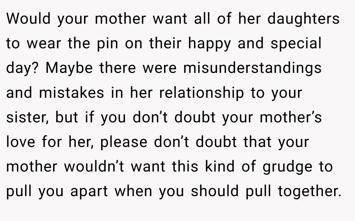 Would your mother want all of her daughters to wear the pin on their happy and special day? Maybe there were misunderstandings and mistakes in her relationship to your sister, but if you don’t doubt your mother’s love for her, please don’t doubt that your mother wouldn’t want this kind of grudge to pull you apart when you should pull together.
