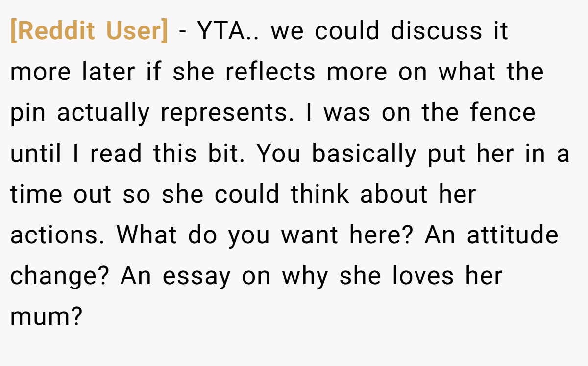 [Reddit User] − YTA.. we could discuss it more later if she reflects more on what the pin actually represents. I was on the fence until I read this bit. You basically put her in a time out so she could think about her actions. What do you want here? An attitude change? An essay on why she loves her mum?