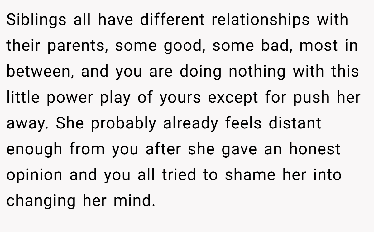 Siblings all have different relationships with their parents, some good, some bad, most in between, and you are doing nothing with this little power play of yours except for push her away. She probably already feels distant enough from you after she gave an honest opinion and you all tried to shame her into changing her mind.